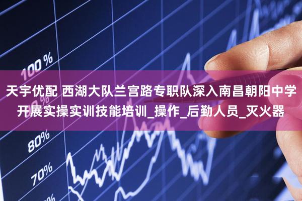 天宇优配 西湖大队兰宫路专职队深入南昌朝阳中学开展实操实训技能培训_操作_后勤人员_灭火器