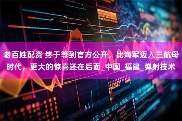 老百姓配资 终于等到官方公开，比海军迈入三航母时代，更大的惊喜还在后面_中国_福建_弹射技术