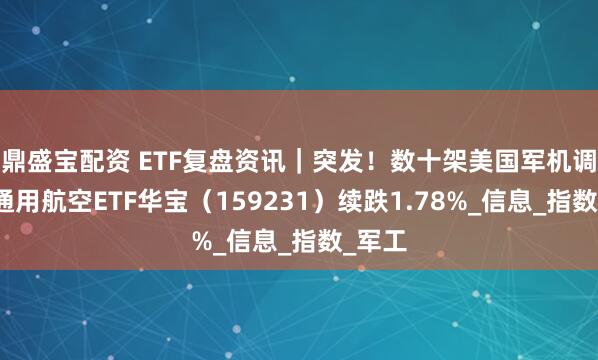 鼎盛宝配资 ETF复盘资讯｜突发！数十架美国军机调动！通用航空ETF华宝（159231）续跌1.78%_信息_指数_军工