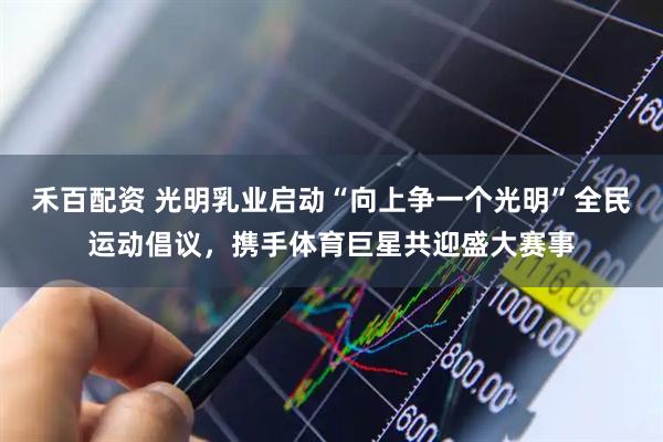 禾百配资 光明乳业启动“向上争一个光明”全民运动倡议，携手体育巨星共迎盛大赛事