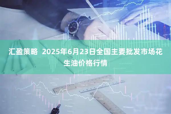 汇盈策略  2025年6月23日全国主要批发市场花生油价格行情