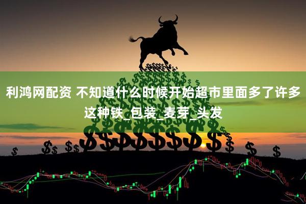 利鸿网配资 不知道什么时候开始超市里面多了许多这种铁_包装_麦芽_头发