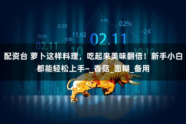 配资台 萝卜这样料理，吃起来美味翻倍！新手小白都能轻松上手~_香菇_面糊_备用