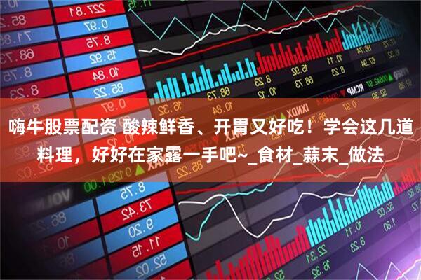 嗨牛股票配资 酸辣鲜香、开胃又好吃！学会这几道料理，好好在家露一手吧~_食材_蒜末_做法