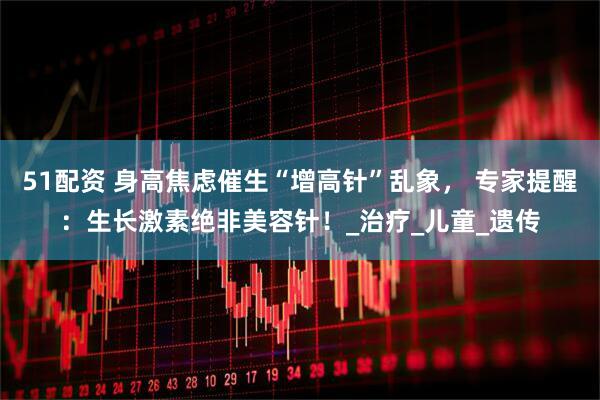 51配资 身高焦虑催生“增高针”乱象， 专家提醒：生长激素绝非美容针！_治疗_儿童_遗传