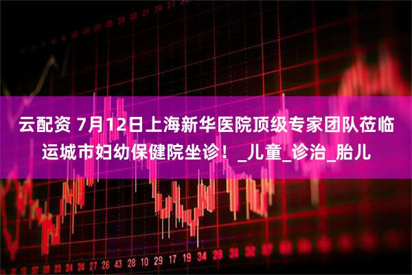 云配资 7月12日上海新华医院顶级专家团队莅临运城市妇幼保健院坐诊！_儿童_诊治_胎儿