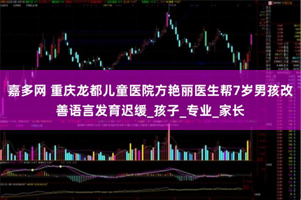 嘉多网 重庆龙都儿童医院方艳丽医生帮7岁男孩改善语言发育迟缓_孩子_专业_家长
