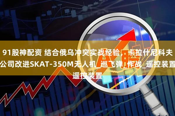 91股神配资 结合俄乌冲突实战经验，卡拉什尼科夫公司改进SKAT-350M无人机_巡飞弹_作战_遥控装置