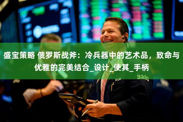 盛宝策略 俄罗斯战斧：冷兵器中的艺术品，致命与优雅的完美结合_设计_使其_手柄