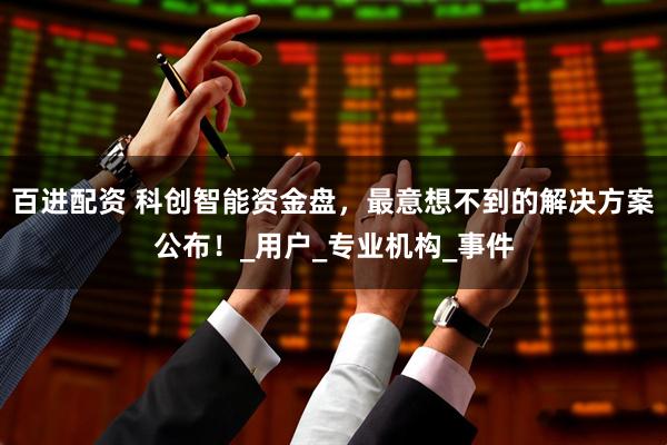 百进配资 科创智能资金盘，最意想不到的解决方案公布！_用户_专业机构_事件
