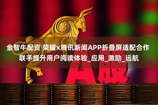金智牛配资 荣耀x腾讯新闻APP折叠屏适配合作 联手提升用户阅读体验_应用_激励_远航