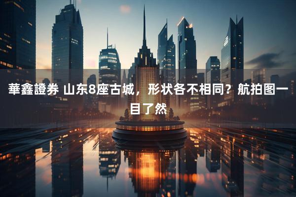 華鑫證券 山东8座古城，形状各不相同？航拍图一目了然