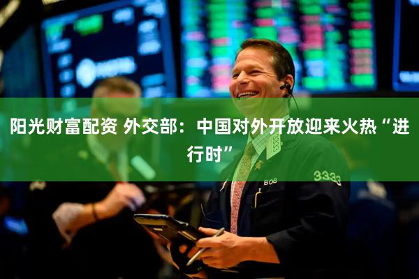 阳光财富配资 外交部：中国对外开放迎来火热“进行时”