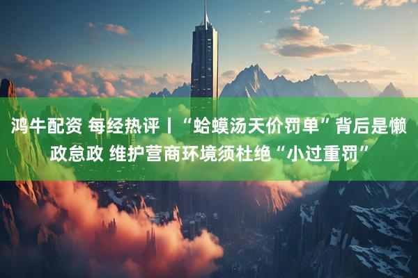 鸿牛配资 每经热评丨“蛤蟆汤天价罚单”背后是懒政怠政 维护营商环境须杜绝“小过重罚”