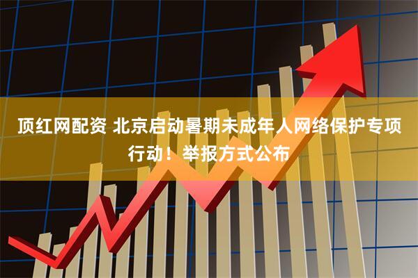 顶红网配资 北京启动暑期未成年人网络保护专项行动！举报方式公布