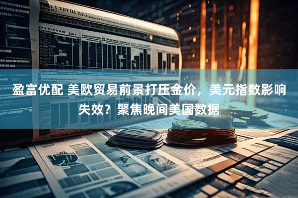 盈富优配 美欧贸易前景打压金价，美元指数影响失效？聚焦晚间美国数据