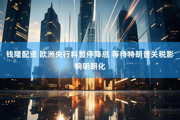 钱隆配资 欧洲央行料暂停降息 等待特朗普关税影响明朗化