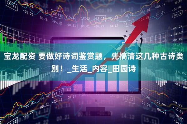 宝龙配资 要做好诗词鉴赏题，先搞清这几种古诗类别！_生活_内容_田园诗