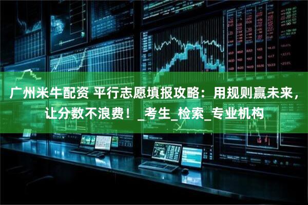 广州米牛配资 平行志愿填报攻略：用规则赢未来，让分数不浪费！_考生_检索_专业机构