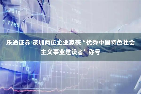 乐途证券 深圳两位企业家获“优秀中国特色社会主义事业建设者”称号