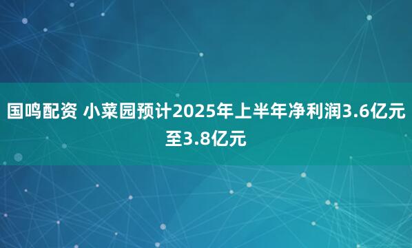 国鸣配资 小菜园预计2025年上半年净利润3.6亿元至3.8亿元