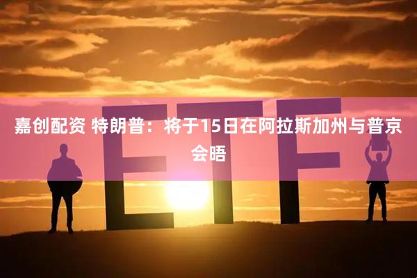 嘉创配资 特朗普：将于15日在阿拉斯加州与普京会晤
