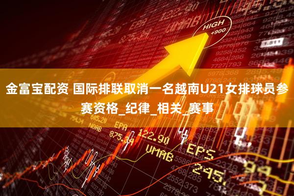 金富宝配资 国际排联取消一名越南U21女排球员参赛资格_纪律_相关_赛事