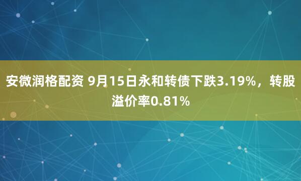 安微润格配资 9月15日永和转债下跌3.19%，转股溢价率0.81%