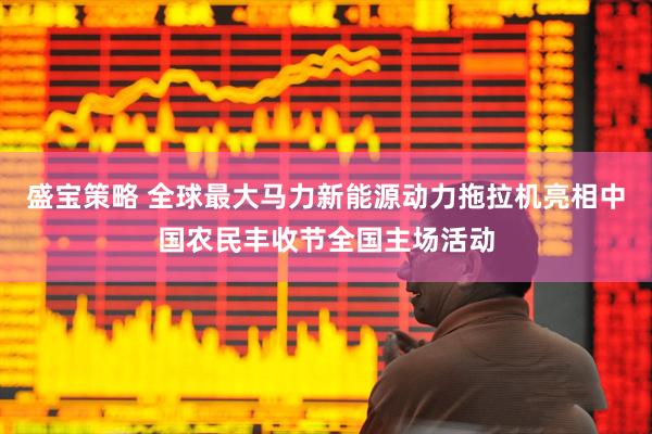盛宝策略 全球最大马力新能源动力拖拉机亮相中国农民丰收节全国主场活动