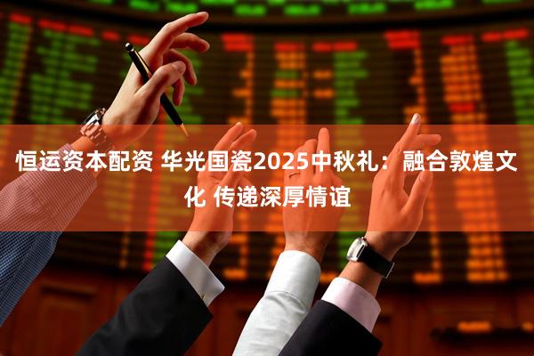 恒运资本配资 华光国瓷2025中秋礼：融合敦煌文化 传递深厚情谊