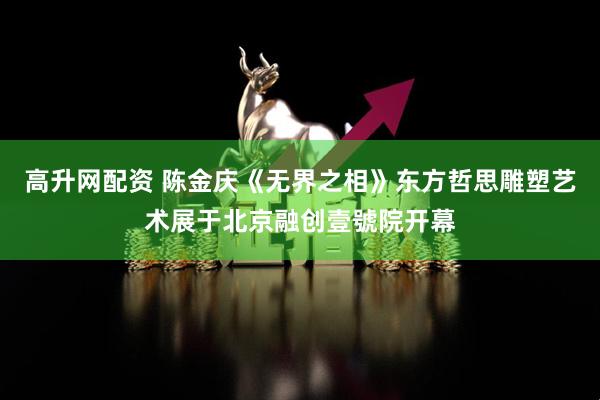 高升网配资 陈金庆《无界之相》东方哲思雕塑艺术展于北京融创壹號院开幕