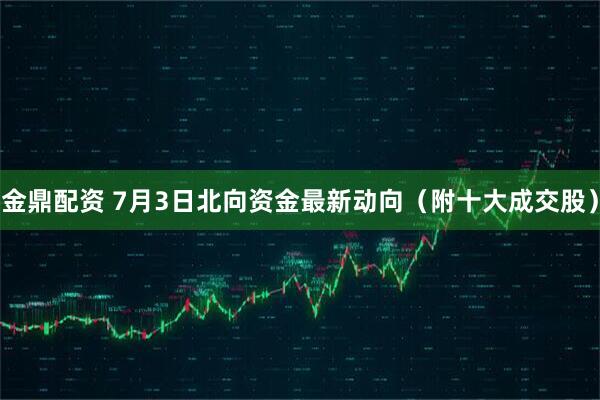 金鼎配资 7月3日北向资金最新动向（附十大成交股）