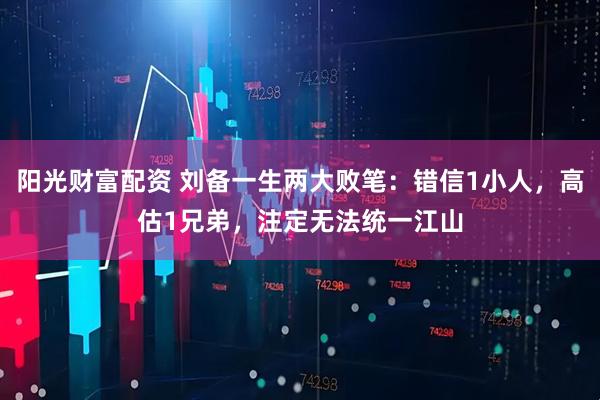阳光财富配资 刘备一生两大败笔：错信1小人，高估1兄弟，注定无法统一江山