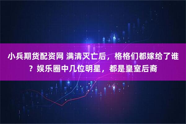 小兵期货配资网 满清灭亡后，格格们都嫁给了谁？娱乐圈中几位明星，都是皇室后裔