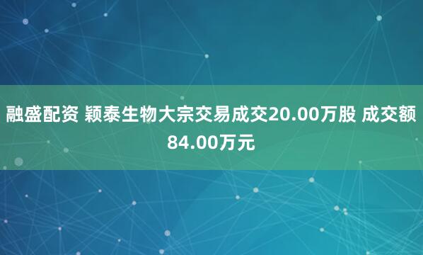 融盛配资 颖泰生物大宗交易成交20.00万股 成交额84.00万元