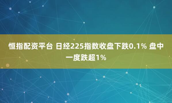 恒指配资平台 日经225指数收盘下跌0.1% 盘中一度跌超1%