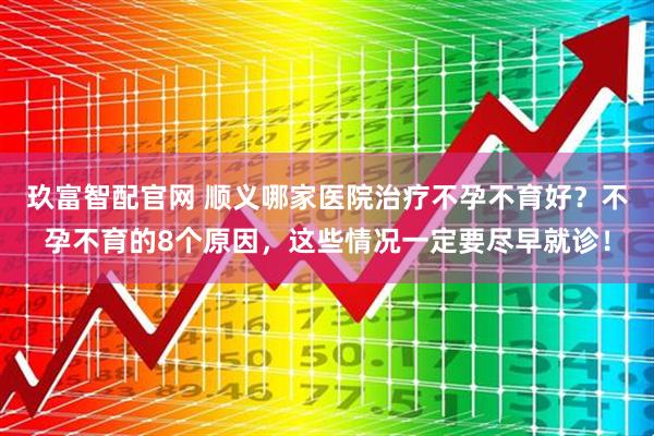 玖富智配官网 顺义哪家医院治疗不孕不育好？不孕不育的8个原因，这些情况一定要尽早就诊！