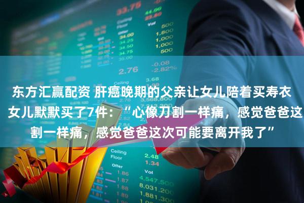 东方汇赢配资 肝癌晚期的父亲让女儿陪着买寿衣，称没必要买贵的，女儿默默买了7件：“心像刀割一样痛，感觉爸爸这次可能要离开我了”