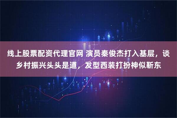 线上股票配资代理官网 演员秦俊杰打入基层，谈乡村振兴头头是道，发型西装打扮神似靳东