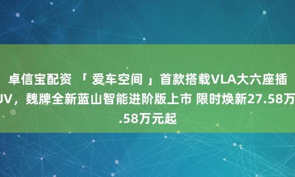 卓信宝配资 「 爱车空间 」首款搭载VLA大六座插混SUV，魏牌全新蓝山智能进阶版上市 限时焕新27.58万元起
