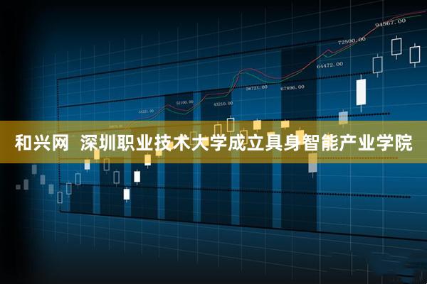 和兴网  深圳职业技术大学成立具身智能产业学院