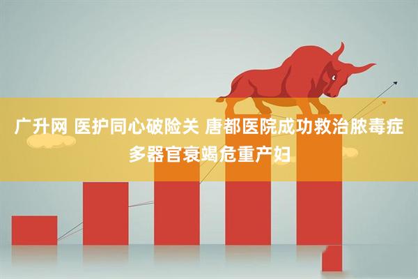 广升网 医护同心破险关 唐都医院成功救治脓毒症多器官衰竭危重产妇