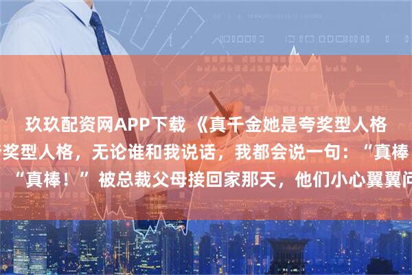 玖玖配资网APP下载 《真千金她是夸奖型人格》宋青涵宋娇娇我是夸奖型人格，无论谁和我说话，我都会说一句：“真棒！” 被总裁父母接回家那天，他们小心翼翼问我能不能不把假