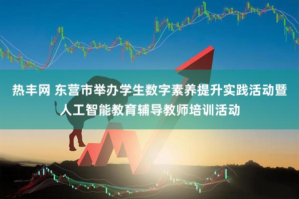 热丰网 东营市举办学生数字素养提升实践活动暨人工智能教育辅导教师培训活动